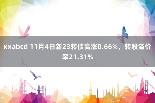 xxabcd 11月4日新23转债高涨0.66%，转股溢价率21.31%