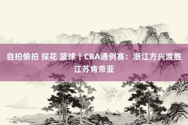 自拍偷拍 探花 篮球｜CBA通例赛：浙江方兴渡胜江苏肯帝亚