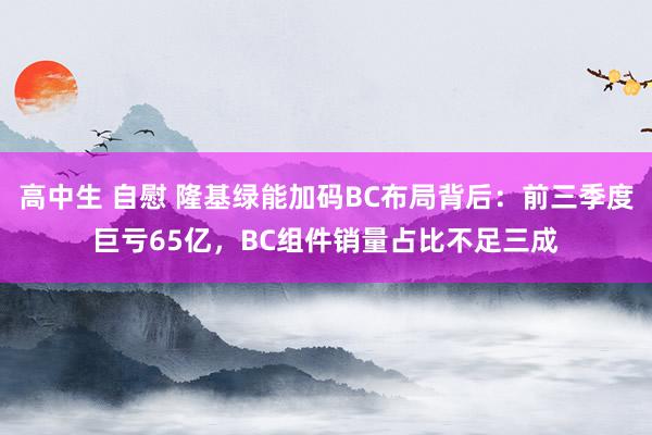 高中生 自慰 隆基绿能加码BC布局背后：前三季度巨亏65亿，BC组件销量占比不足三成