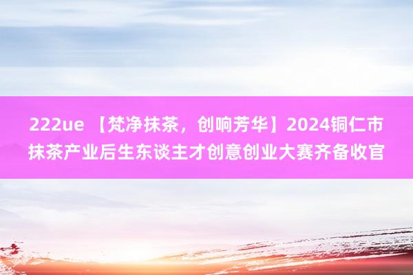 222ue 【梵净抹茶，创响芳华】2024铜仁市抹茶产业后生东谈主才创意创业大赛齐备收官