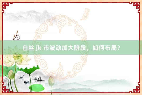 白丝 jk 市波动加大阶段，如何布局？