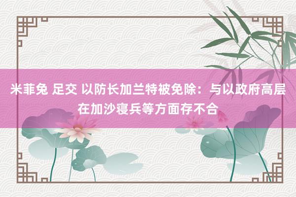 米菲兔 足交 以防长加兰特被免除：与以政府高层在加沙寝兵等方面存不合