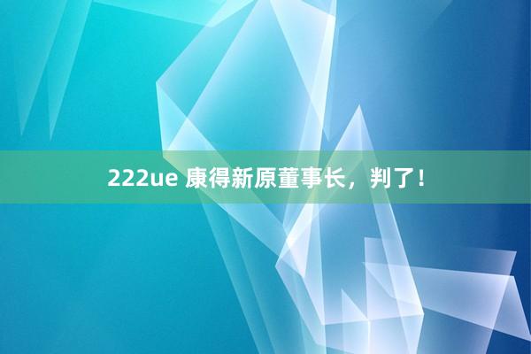 222ue 康得新原董事长，判了！