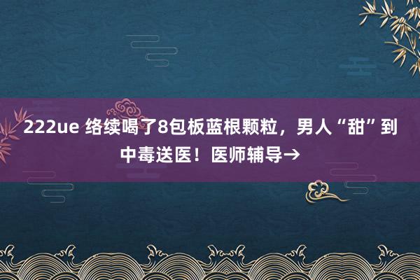 222ue 络续喝了8包板蓝根颗粒，男人“甜”到中毒送医！医师辅导→