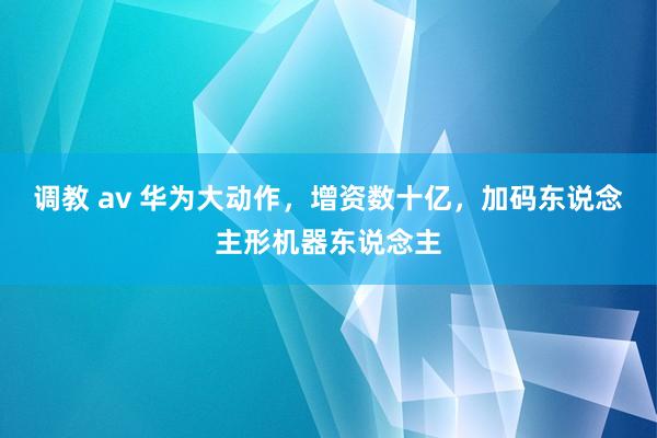 调教 av 华为大动作，增资数十亿，加码东说念主形机器东说念主