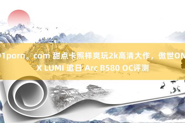 91porn。com 甜点卡照样爽玩2k高清大作，傲世ONIX LUMI 追日 Arc B580 OC评测