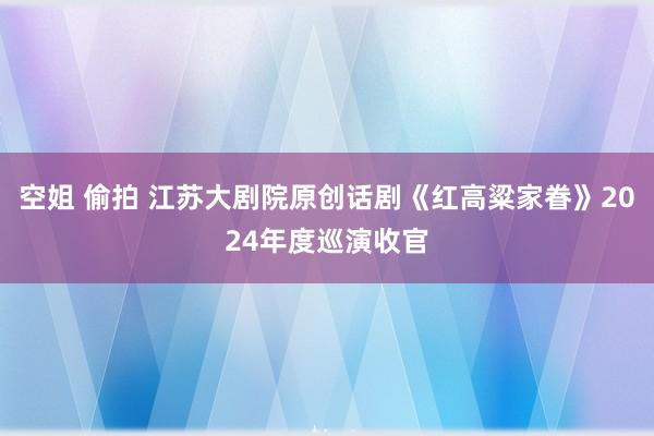 空姐 偷拍 江苏大剧院原创话剧《红高粱家眷》2024年度巡演收官