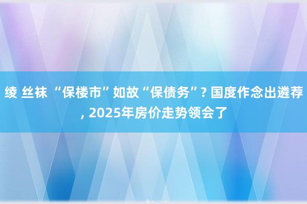 绫 丝袜 “保楼市”如故“保债务”? 国度作念出遴荐， 2025年房价走势领会了