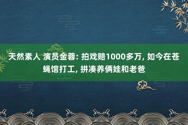 天然素人 演员金蓉: 拍戏赔1000多万， 如今在苍蝇馆打工， 拼凑养俩娃和老爸