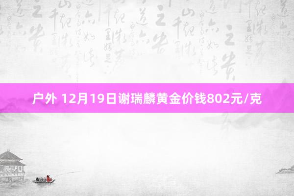 户外 12月19日谢瑞麟黄金价钱802元/克