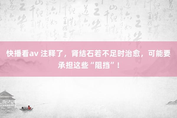 快播看av 注释了，肾结石若不足时治愈，可能要承担这些“阻挡”！