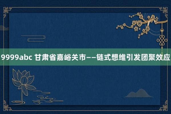 9999abc 甘肃省嘉峪关市——链式想维引发团聚效应