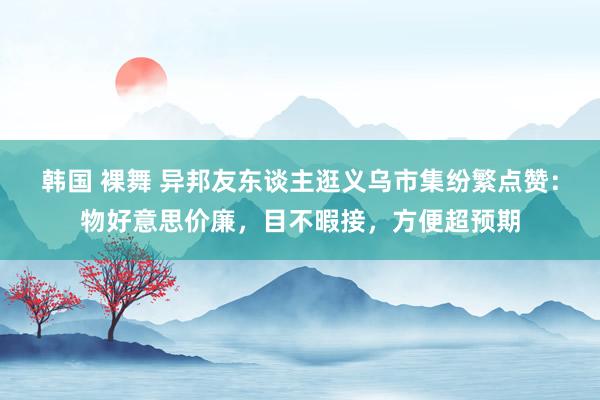 韩国 裸舞 异邦友东谈主逛义乌市集纷繁点赞：物好意思价廉，目不暇接，方便超预期