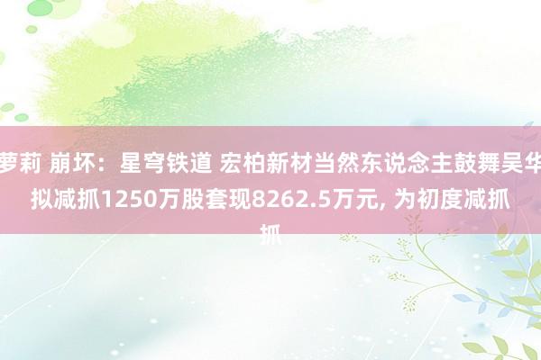 萝莉 崩坏：星穹铁道 宏柏新材当然东说念主鼓舞吴华拟减抓1250万股套现8262.5万元， 为初度减抓