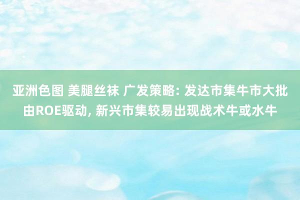 亚洲色图 美腿丝袜 广发策略: 发达市集牛市大批由ROE驱动， 新兴市集较易出现战术牛或水牛