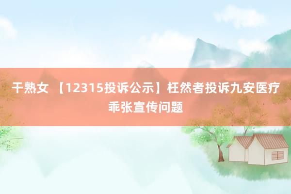 干熟女 【12315投诉公示】枉然者投诉九安医疗乖张宣传问题