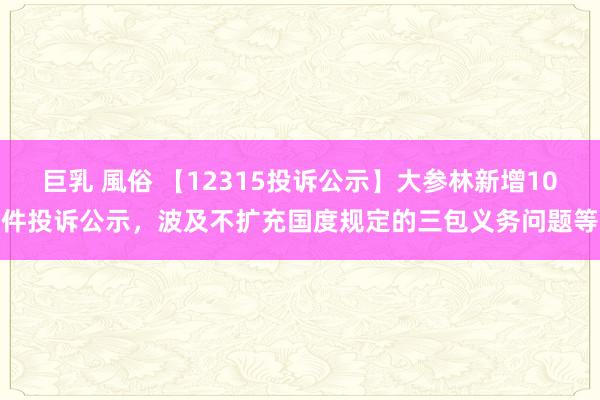 巨乳 風俗 【12315投诉公示】大参林新增10件投诉公示，波及不扩充国度规定的三包义务问题等