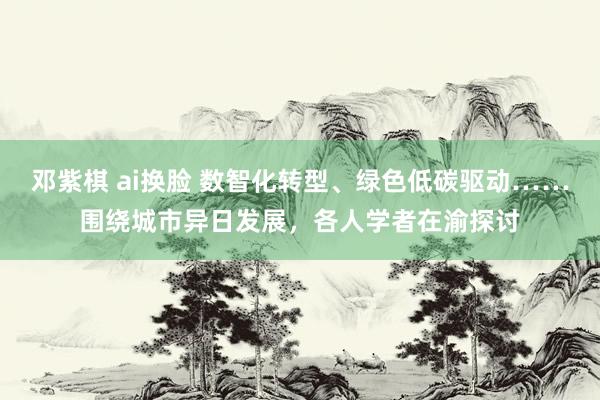 邓紫棋 ai换脸 数智化转型、绿色低碳驱动……围绕城市异日发展，各人学者在渝探讨