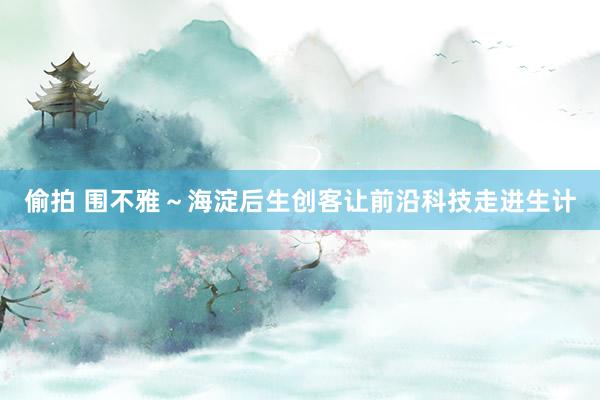 偷拍 围不雅～海淀后生创客让前沿科技走进生计