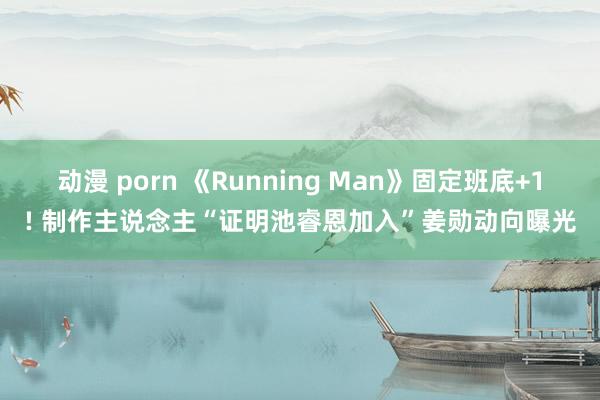 动漫 porn 《Running Man》固定班底+1! 制作主说念主“证明池睿恩加入”姜勋动向曝光