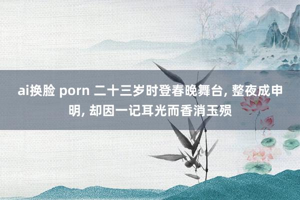 ai换脸 porn 二十三岁时登春晚舞台， 整夜成申明， 却因一记耳光而香消玉殒