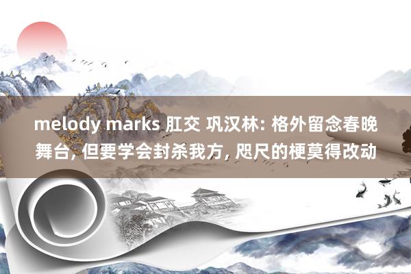 melody marks 肛交 巩汉林: 格外留念春晚舞台， 但要学会封杀我方， 咫尺的梗莫得改动