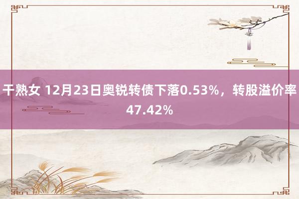 干熟女 12月23日奥锐转债下落0.53%，转股溢价率47.42%