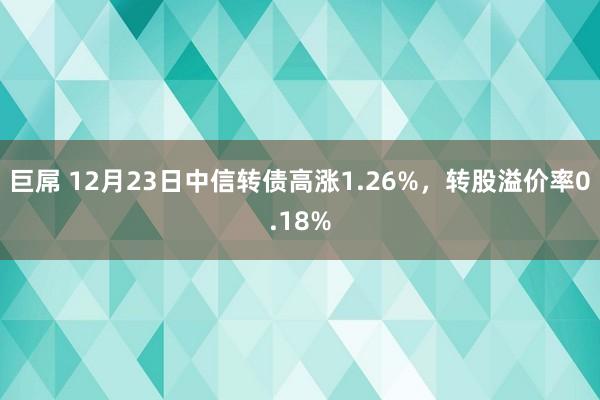 巨屌 12月23日中信转债高涨1.26%，转股溢价率0.18%