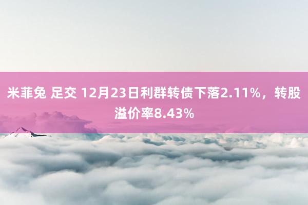 米菲兔 足交 12月23日利群转债下落2.11%，转股溢价率8.43%