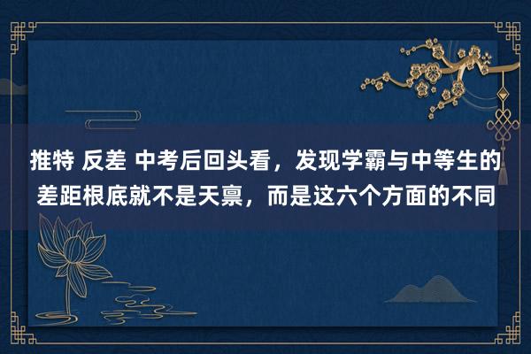 推特 反差 中考后回头看，发现学霸与中等生的差距根底就不是天禀，而是这六个方面的不同