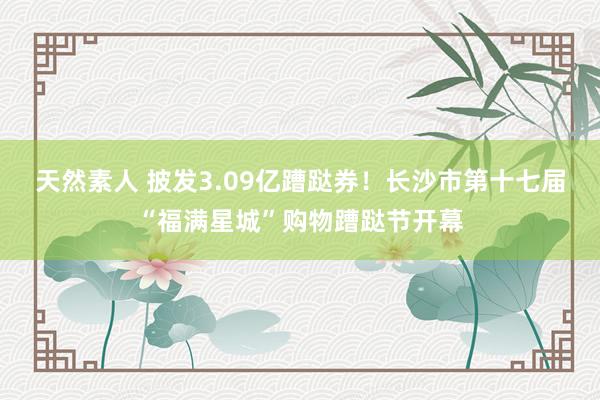 天然素人 披发3.09亿蹧跶券！长沙市第十七届“福满星城”购物蹧跶节开幕