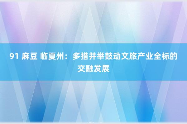 91 麻豆 临夏州：多措并举鼓动文旅产业全标的交融发展