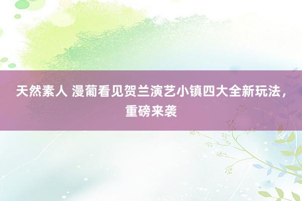 天然素人 漫葡看见贺兰演艺小镇四大全新玩法，重磅来袭