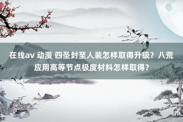 在线av 动漫 四圣封至人装怎样取得升级？八荒应用高等节点极度材料怎样取得？