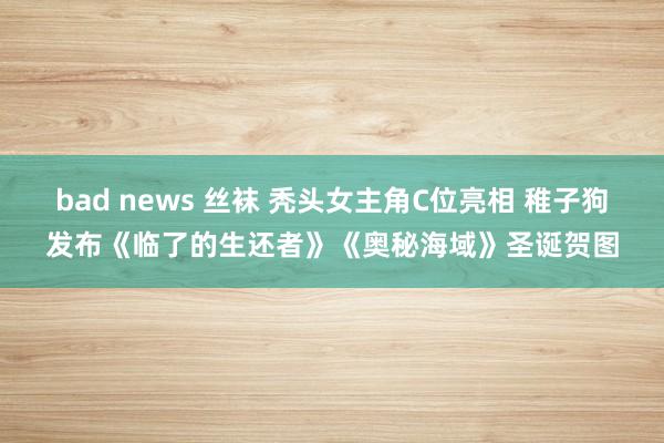 bad news 丝袜 秃头女主角C位亮相 稚子狗发布《临了的生还者》《奥秘海域》圣诞贺图