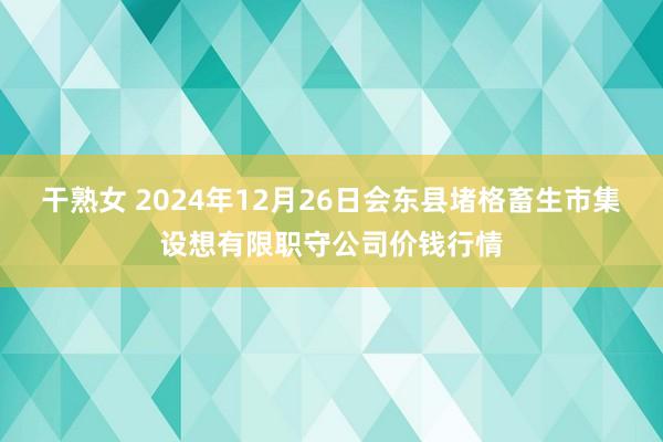 干熟女 2024年12月26日会东县堵格畜生市集设想有限职守公司价钱行情