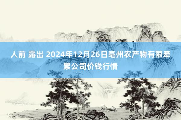 人前 露出 2024年12月26日亳州农产物有限牵累公司价钱行情