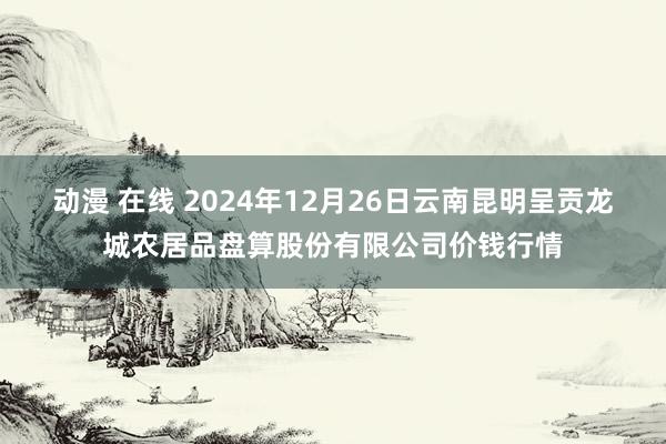 动漫 在线 2024年12月26日云南昆明呈贡龙城农居品盘算股份有限公司价钱行情