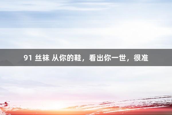 91 丝袜 从你的鞋，看出你一世，很准