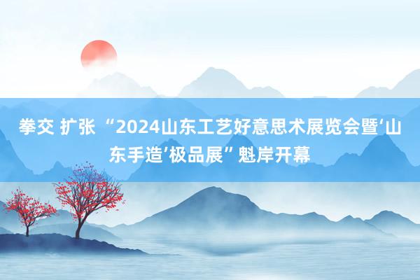 拳交 扩张 “2024山东工艺好意思术展览会暨‘山东手造’极品展”魁岸开幕