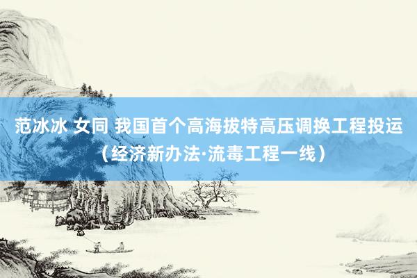 范冰冰 女同 我国首个高海拔特高压调换工程投运（经济新办法·流毒工程一线）