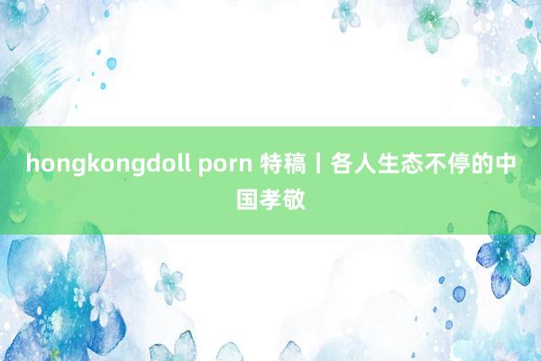 hongkongdoll porn 特稿丨各人生态不停的中国孝敬