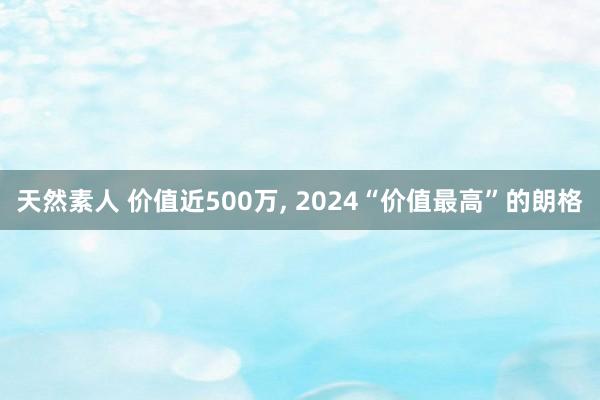 天然素人 价值近500万， 2024“价值最高”的朗格