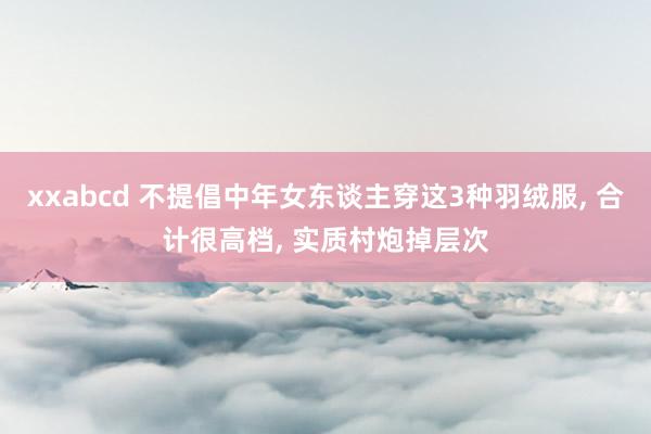 xxabcd 不提倡中年女东谈主穿这3种羽绒服， 合计很高档， 实质村炮掉层次