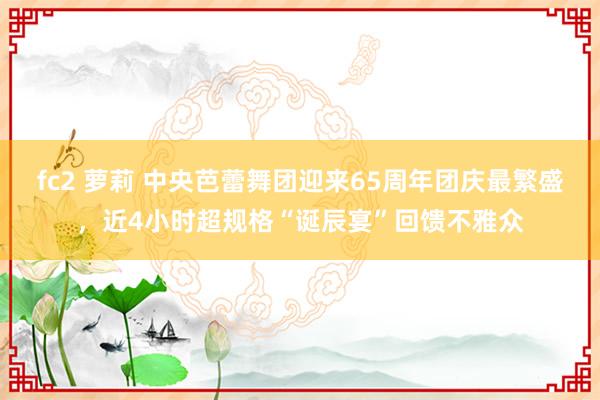 fc2 萝莉 中央芭蕾舞团迎来65周年团庆最繁盛，近4小时超规格“诞辰宴”回馈不雅众