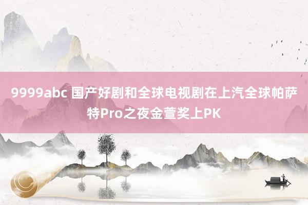 9999abc 国产好剧和全球电视剧在上汽全球帕萨特Pro之夜金萱奖上PK