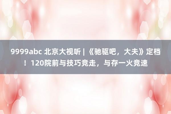 9999abc 北京大视听 | 《驰驱吧，大夫》定档！120院前与技巧竞走，与存一火竞速