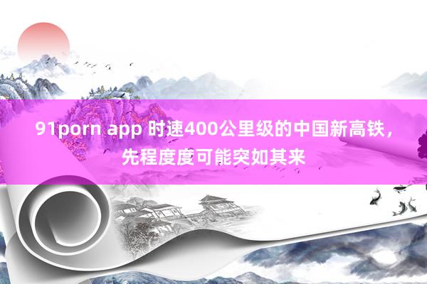 91porn app 时速400公里级的中国新高铁，先程度度可能突如其来