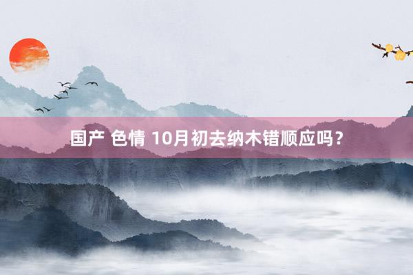 国产 色情 10月初去纳木错顺应吗？