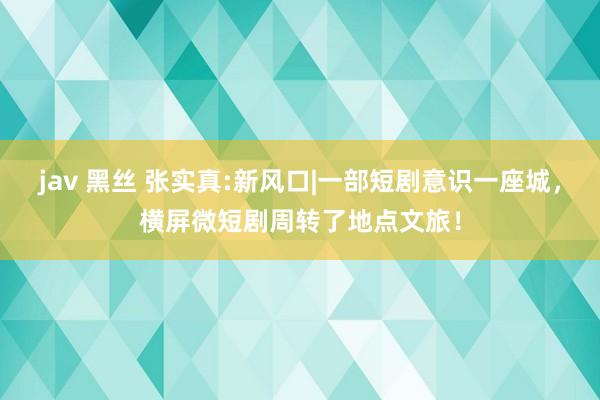 jav 黑丝 张实真:新风口|一部短剧意识一座城，横屏微短剧周转了地点文旅！